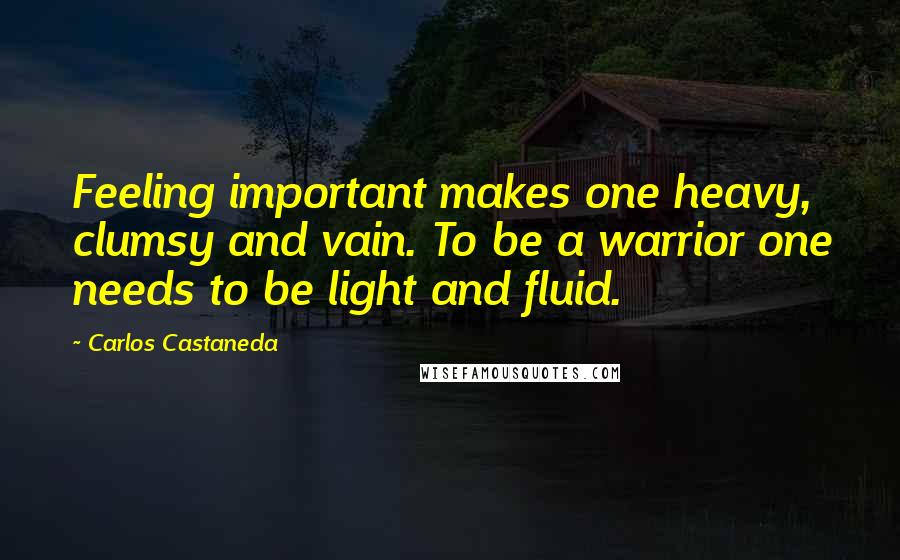 Carlos Castaneda Quotes: Feeling important makes one heavy, clumsy and vain. To be a warrior one needs to be light and fluid.