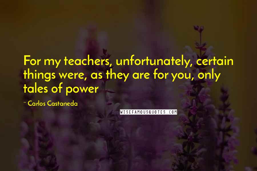Carlos Castaneda Quotes: For my teachers, unfortunately, certain things were, as they are for you, only tales of power