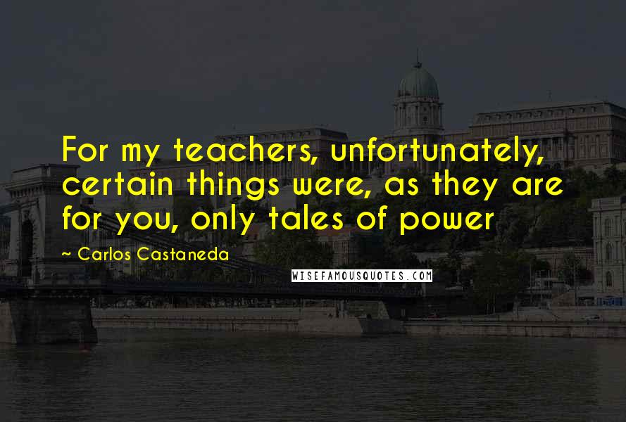 Carlos Castaneda Quotes: For my teachers, unfortunately, certain things were, as they are for you, only tales of power