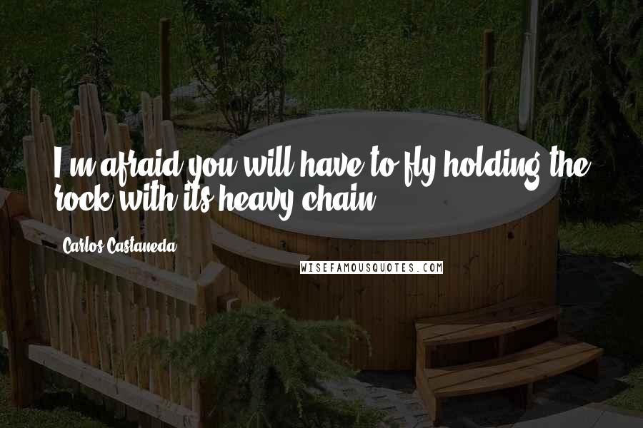 Carlos Castaneda Quotes: I'm afraid you will have to fly holding the rock with its heavy chain.