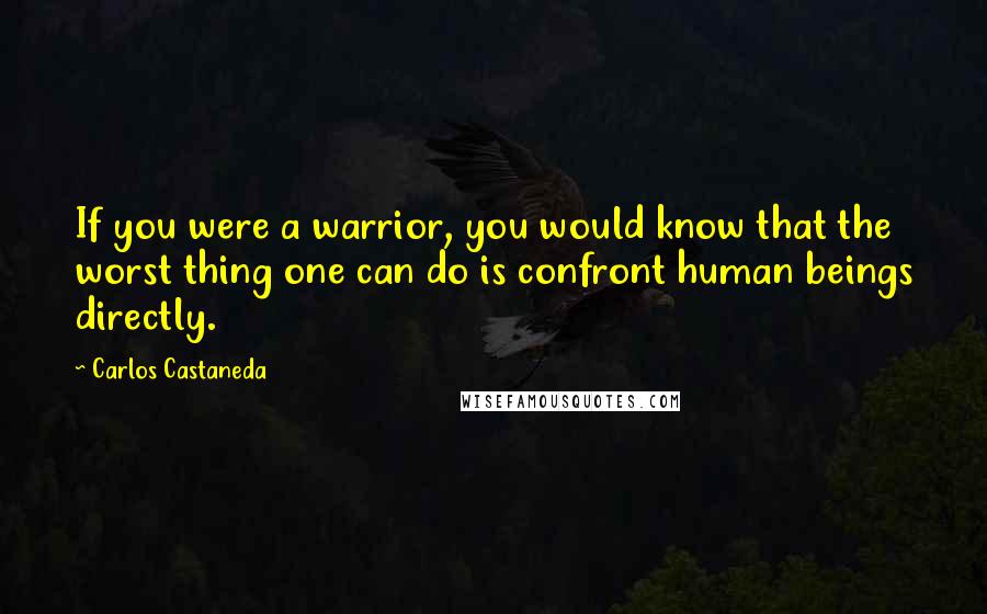 Carlos Castaneda Quotes: If you were a warrior, you would know that the worst thing one can do is confront human beings directly.