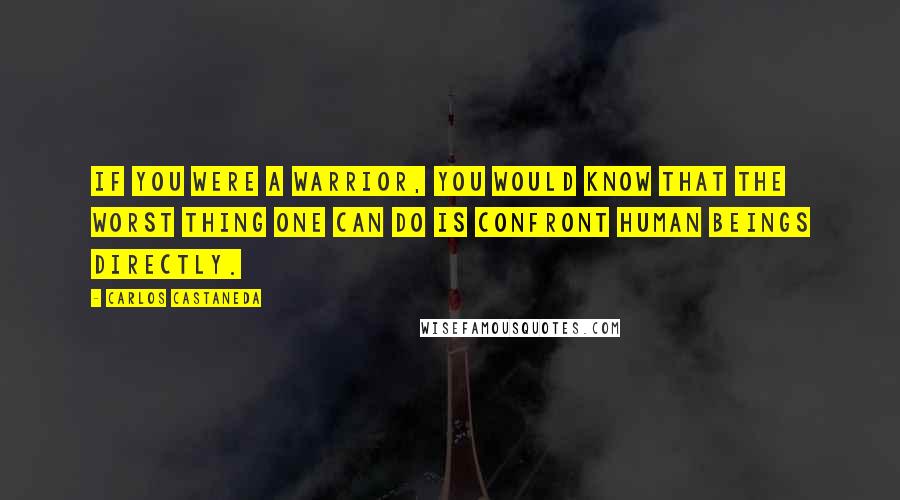 Carlos Castaneda Quotes: If you were a warrior, you would know that the worst thing one can do is confront human beings directly.