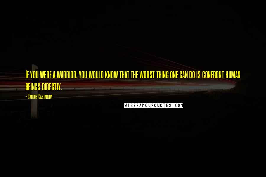 Carlos Castaneda Quotes: If you were a warrior, you would know that the worst thing one can do is confront human beings directly.