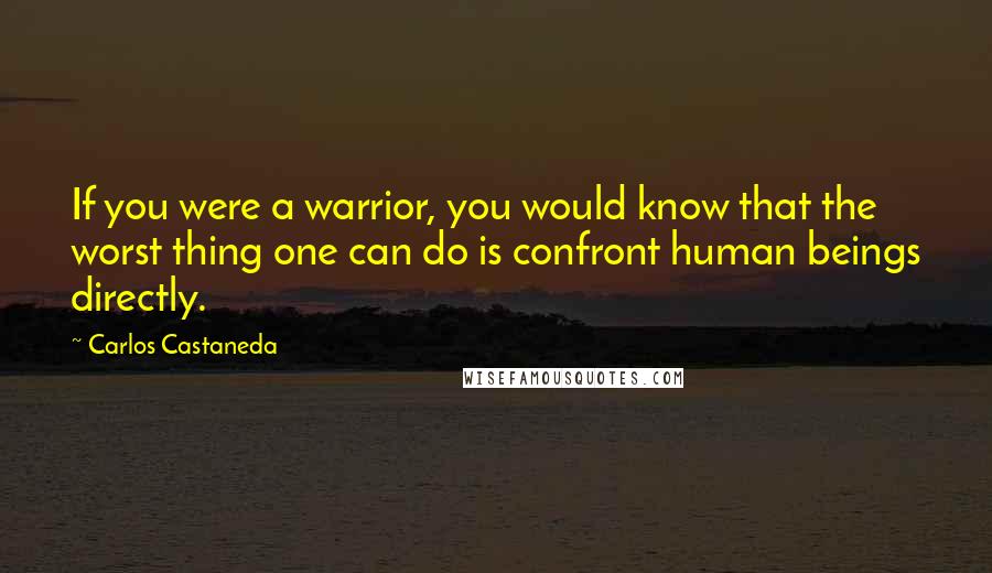 Carlos Castaneda Quotes: If you were a warrior, you would know that the worst thing one can do is confront human beings directly.