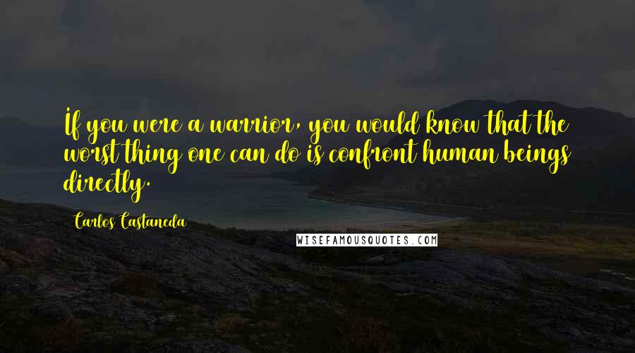 Carlos Castaneda Quotes: If you were a warrior, you would know that the worst thing one can do is confront human beings directly.