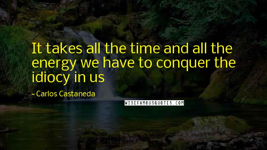 Carlos Castaneda Quotes: It takes all the time and all the energy we have to conquer the idiocy in us