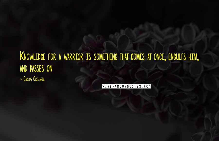 Carlos Castaneda Quotes: Knowledge for a warrior is something that comes at once, engulfs him, and passes on