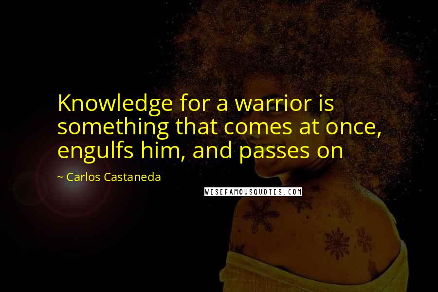 Carlos Castaneda Quotes: Knowledge for a warrior is something that comes at once, engulfs him, and passes on
