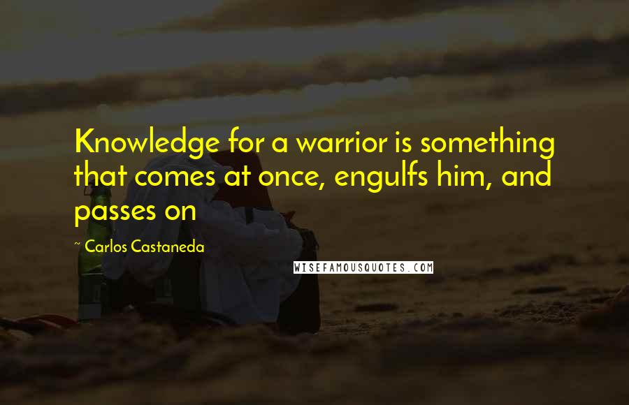 Carlos Castaneda Quotes: Knowledge for a warrior is something that comes at once, engulfs him, and passes on