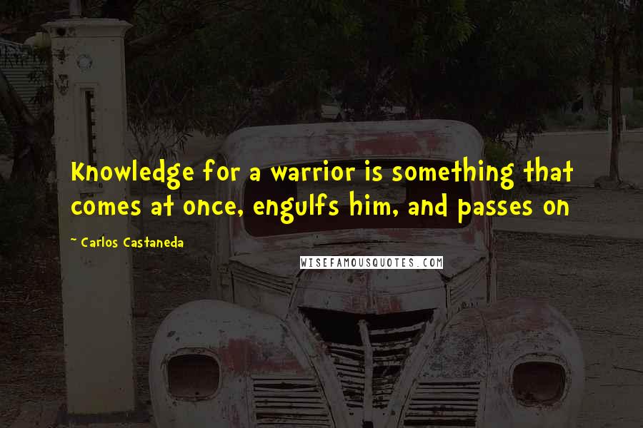 Carlos Castaneda Quotes: Knowledge for a warrior is something that comes at once, engulfs him, and passes on
