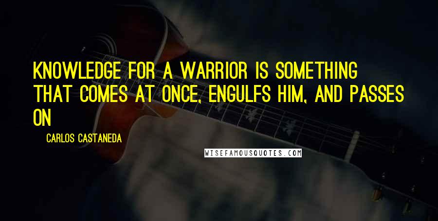 Carlos Castaneda Quotes: Knowledge for a warrior is something that comes at once, engulfs him, and passes on