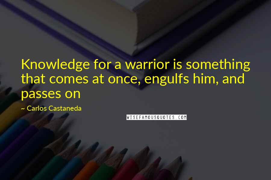 Carlos Castaneda Quotes: Knowledge for a warrior is something that comes at once, engulfs him, and passes on