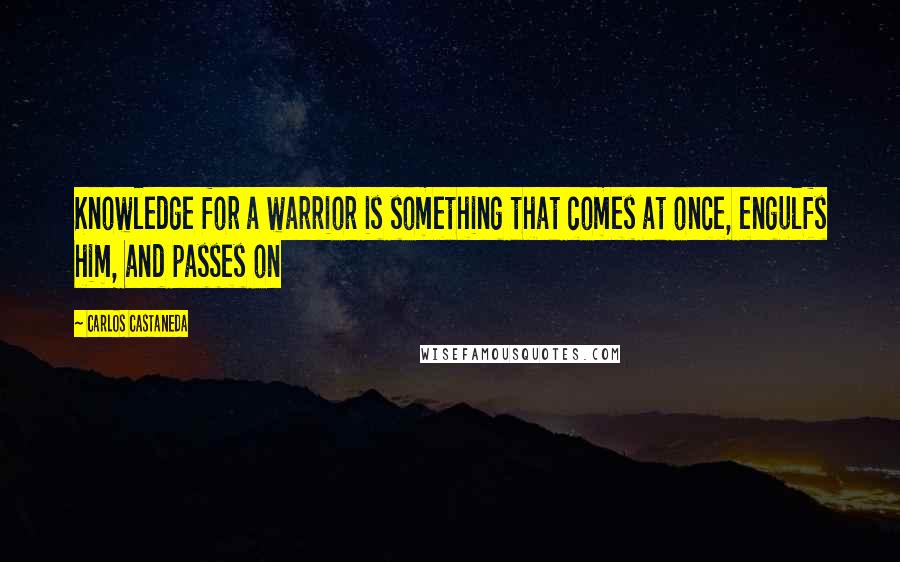 Carlos Castaneda Quotes: Knowledge for a warrior is something that comes at once, engulfs him, and passes on