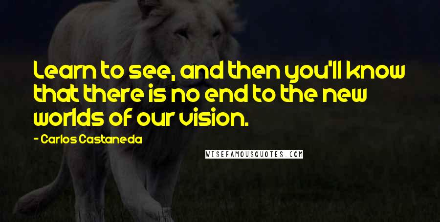 Carlos Castaneda Quotes: Learn to see, and then you'll know that there is no end to the new worlds of our vision.