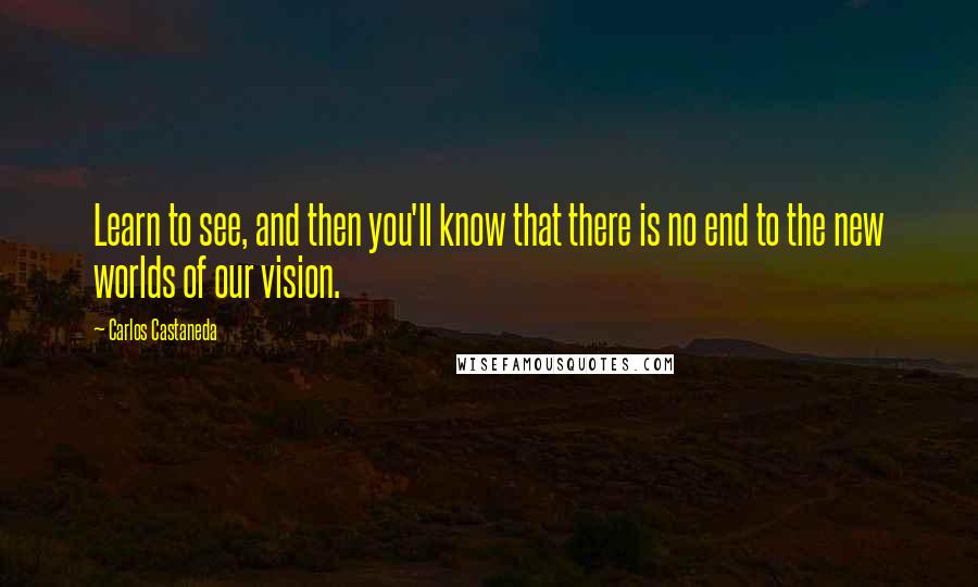 Carlos Castaneda Quotes: Learn to see, and then you'll know that there is no end to the new worlds of our vision.