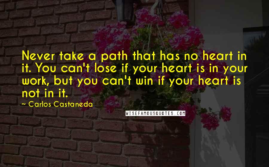 Carlos Castaneda Quotes: Never take a path that has no heart in it. You can't lose if your heart is in your work, but you can't win if your heart is not in it.