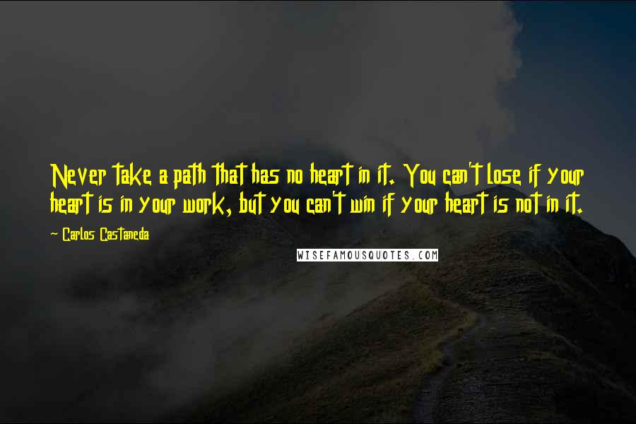 Carlos Castaneda Quotes: Never take a path that has no heart in it. You can't lose if your heart is in your work, but you can't win if your heart is not in it.