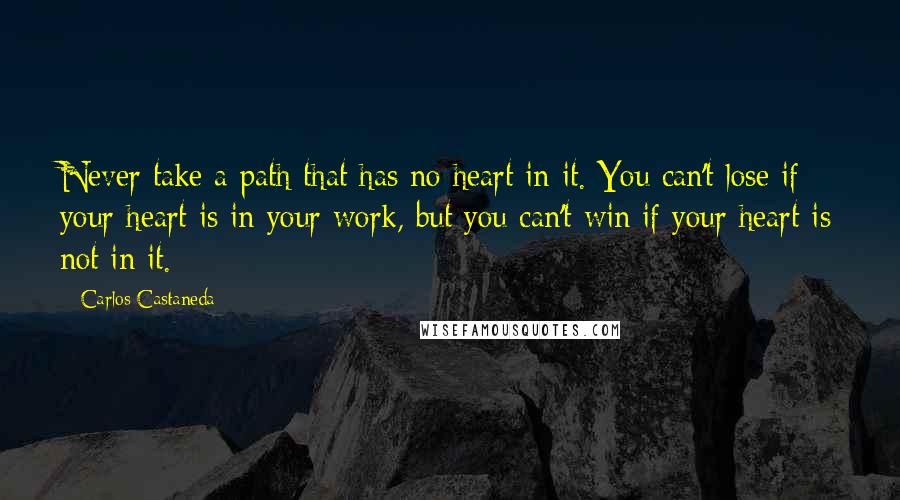 Carlos Castaneda Quotes: Never take a path that has no heart in it. You can't lose if your heart is in your work, but you can't win if your heart is not in it.