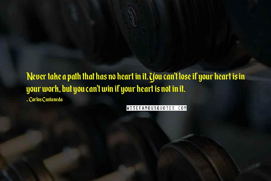 Carlos Castaneda Quotes: Never take a path that has no heart in it. You can't lose if your heart is in your work, but you can't win if your heart is not in it.