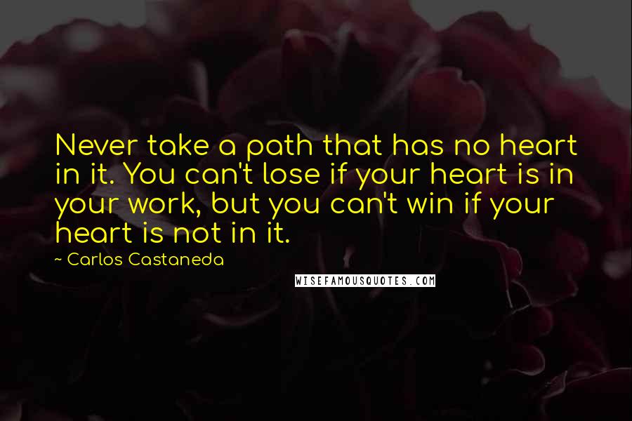 Carlos Castaneda Quotes: Never take a path that has no heart in it. You can't lose if your heart is in your work, but you can't win if your heart is not in it.