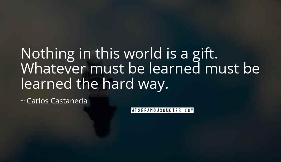 Carlos Castaneda Quotes: Nothing in this world is a gift. Whatever must be learned must be learned the hard way.