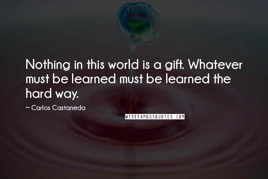 Carlos Castaneda Quotes: Nothing in this world is a gift. Whatever must be learned must be learned the hard way.