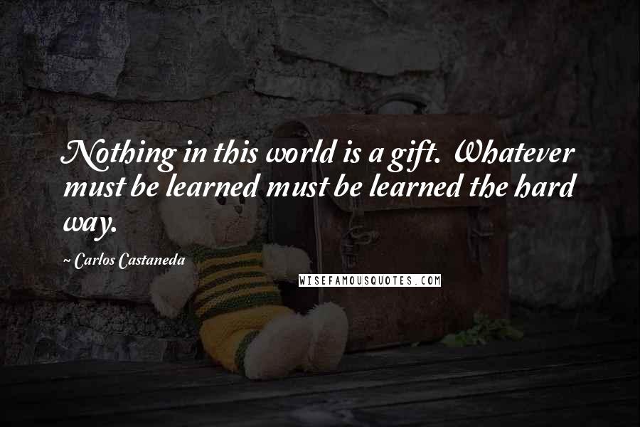 Carlos Castaneda Quotes: Nothing in this world is a gift. Whatever must be learned must be learned the hard way.