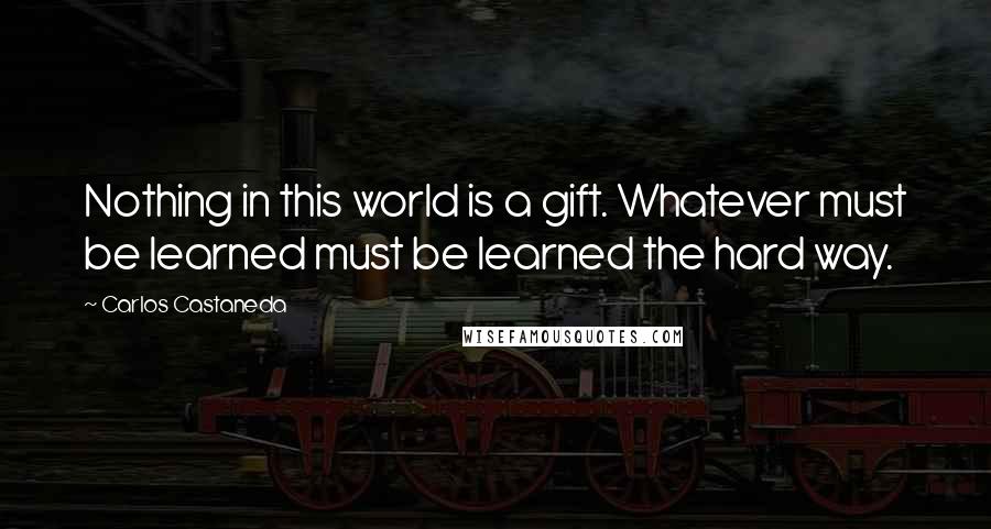 Carlos Castaneda Quotes: Nothing in this world is a gift. Whatever must be learned must be learned the hard way.
