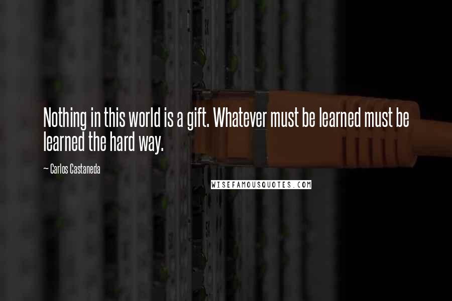 Carlos Castaneda Quotes: Nothing in this world is a gift. Whatever must be learned must be learned the hard way.