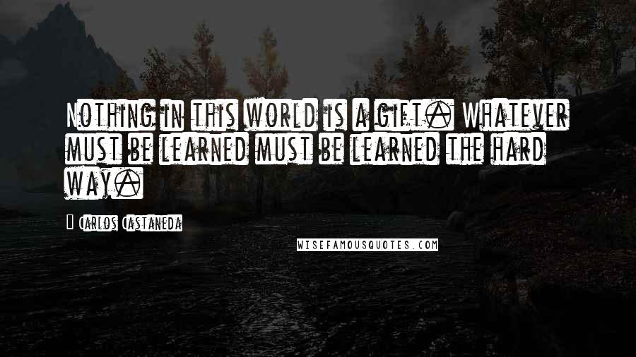 Carlos Castaneda Quotes: Nothing in this world is a gift. Whatever must be learned must be learned the hard way.