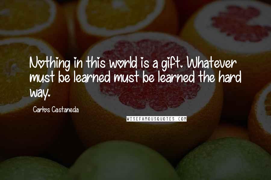 Carlos Castaneda Quotes: Nothing in this world is a gift. Whatever must be learned must be learned the hard way.