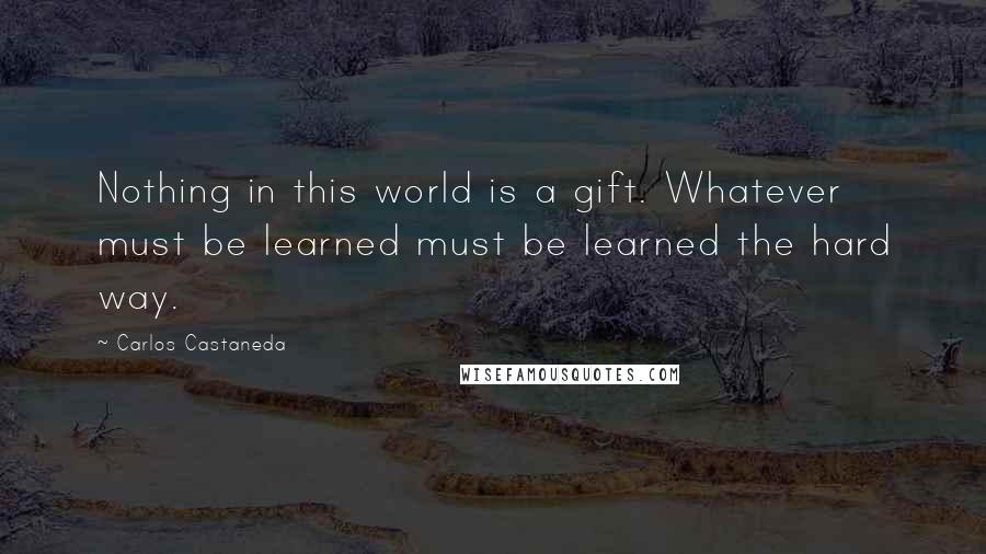 Carlos Castaneda Quotes: Nothing in this world is a gift. Whatever must be learned must be learned the hard way.