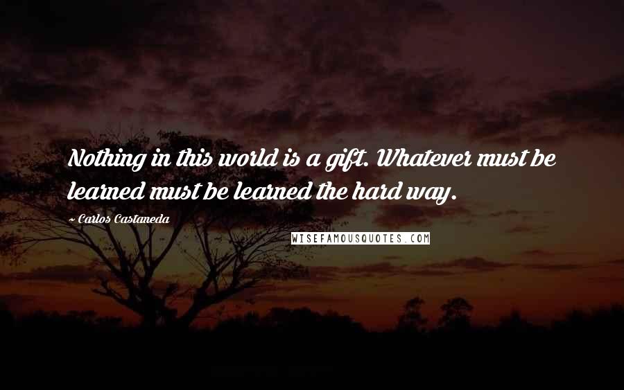 Carlos Castaneda Quotes: Nothing in this world is a gift. Whatever must be learned must be learned the hard way.