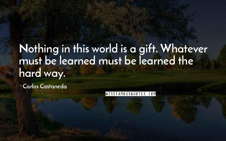 Carlos Castaneda Quotes: Nothing in this world is a gift. Whatever must be learned must be learned the hard way.
