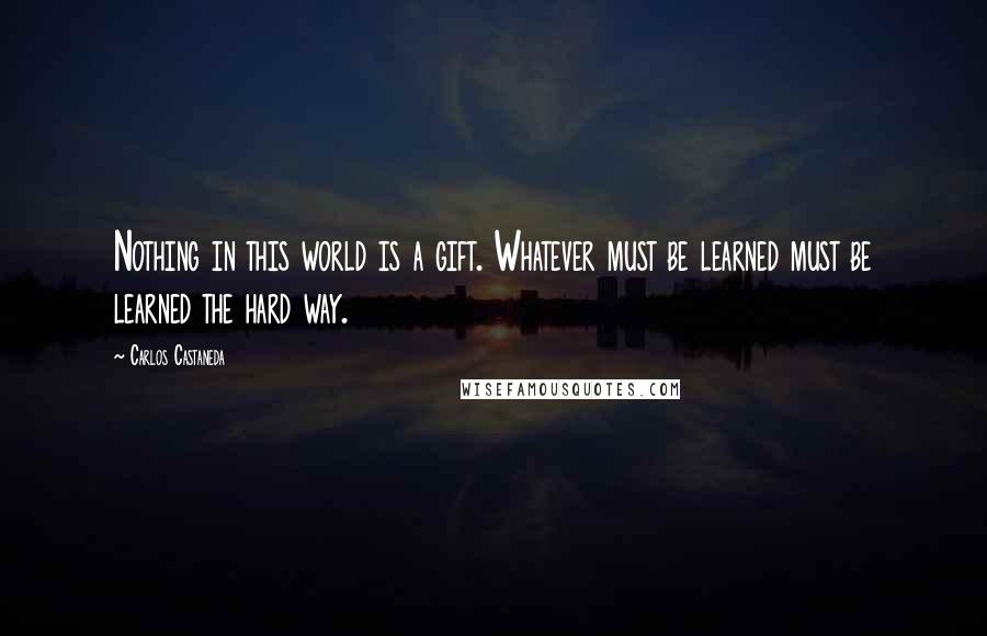 Carlos Castaneda Quotes: Nothing in this world is a gift. Whatever must be learned must be learned the hard way.