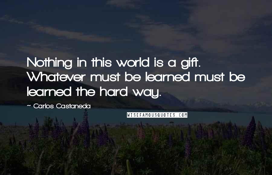 Carlos Castaneda Quotes: Nothing in this world is a gift. Whatever must be learned must be learned the hard way.