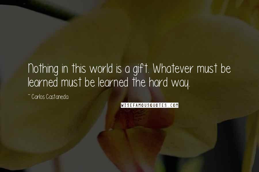 Carlos Castaneda Quotes: Nothing in this world is a gift. Whatever must be learned must be learned the hard way.