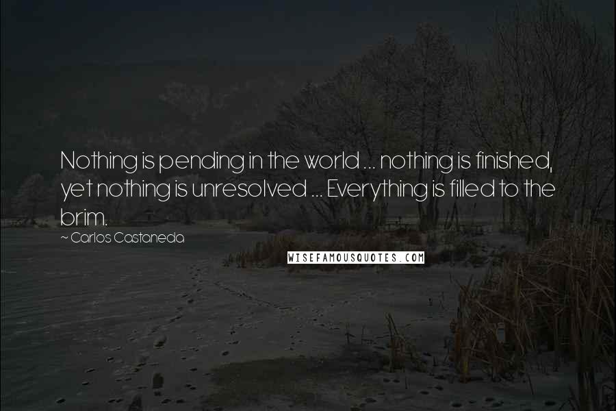 Carlos Castaneda Quotes: Nothing is pending in the world ... nothing is finished, yet nothing is unresolved ... Everything is filled to the brim.