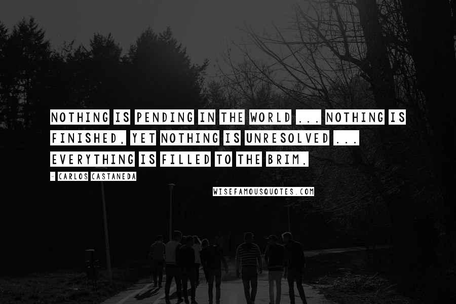 Carlos Castaneda Quotes: Nothing is pending in the world ... nothing is finished, yet nothing is unresolved ... Everything is filled to the brim.