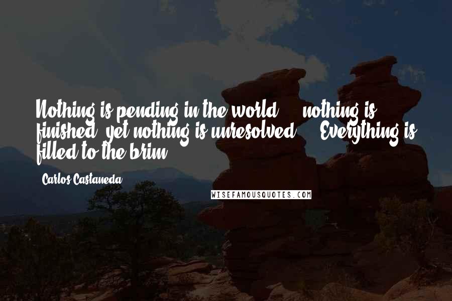 Carlos Castaneda Quotes: Nothing is pending in the world ... nothing is finished, yet nothing is unresolved ... Everything is filled to the brim.