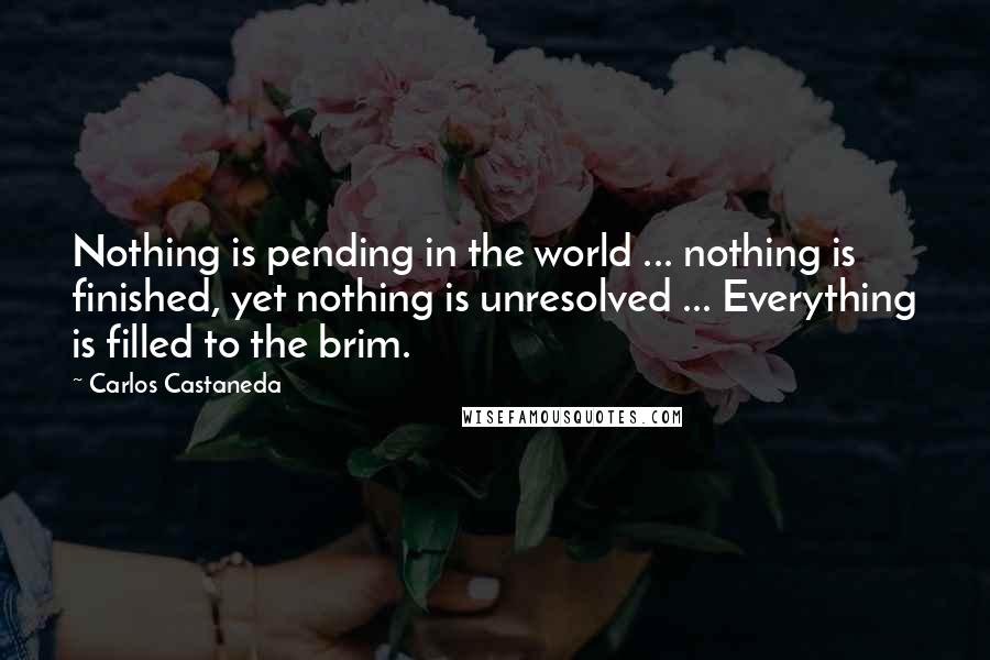 Carlos Castaneda Quotes: Nothing is pending in the world ... nothing is finished, yet nothing is unresolved ... Everything is filled to the brim.