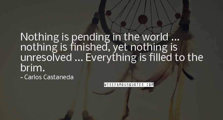 Carlos Castaneda Quotes: Nothing is pending in the world ... nothing is finished, yet nothing is unresolved ... Everything is filled to the brim.