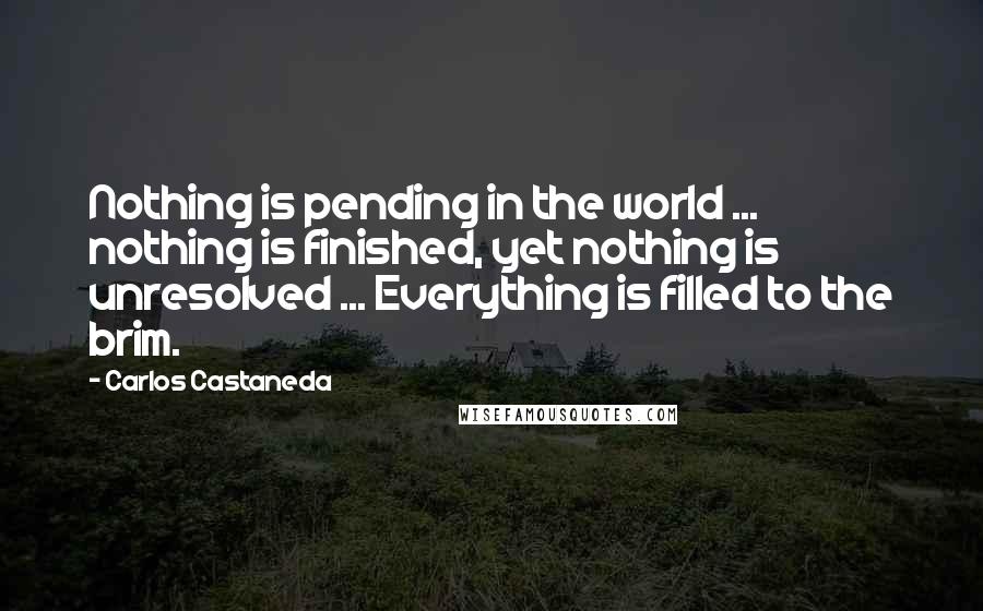 Carlos Castaneda Quotes: Nothing is pending in the world ... nothing is finished, yet nothing is unresolved ... Everything is filled to the brim.