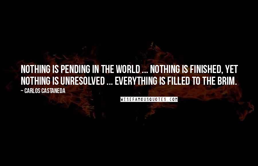 Carlos Castaneda Quotes: Nothing is pending in the world ... nothing is finished, yet nothing is unresolved ... Everything is filled to the brim.