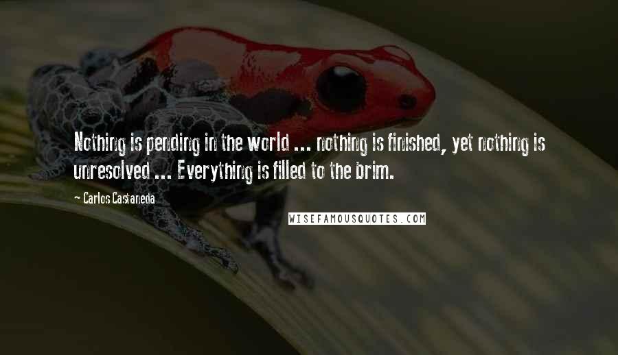 Carlos Castaneda Quotes: Nothing is pending in the world ... nothing is finished, yet nothing is unresolved ... Everything is filled to the brim.