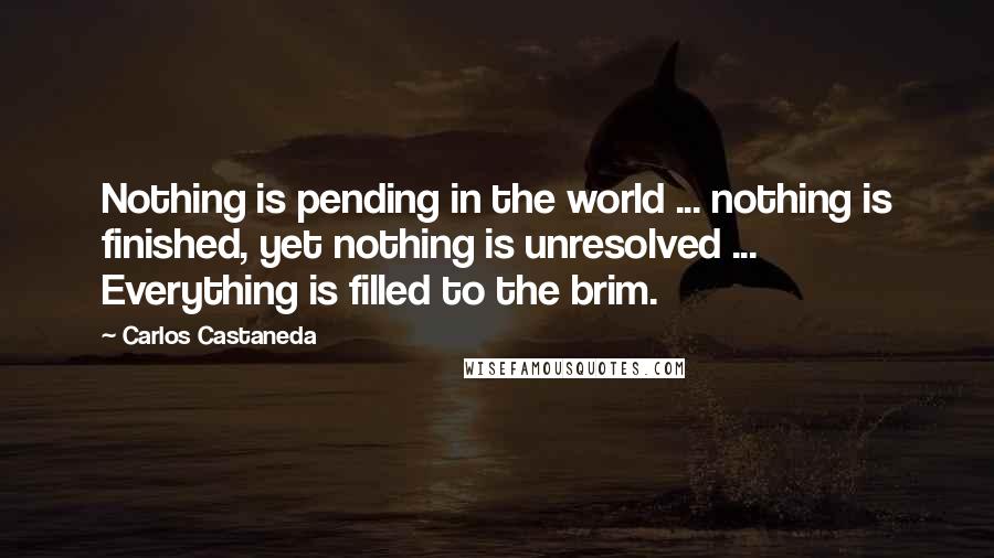 Carlos Castaneda Quotes: Nothing is pending in the world ... nothing is finished, yet nothing is unresolved ... Everything is filled to the brim.