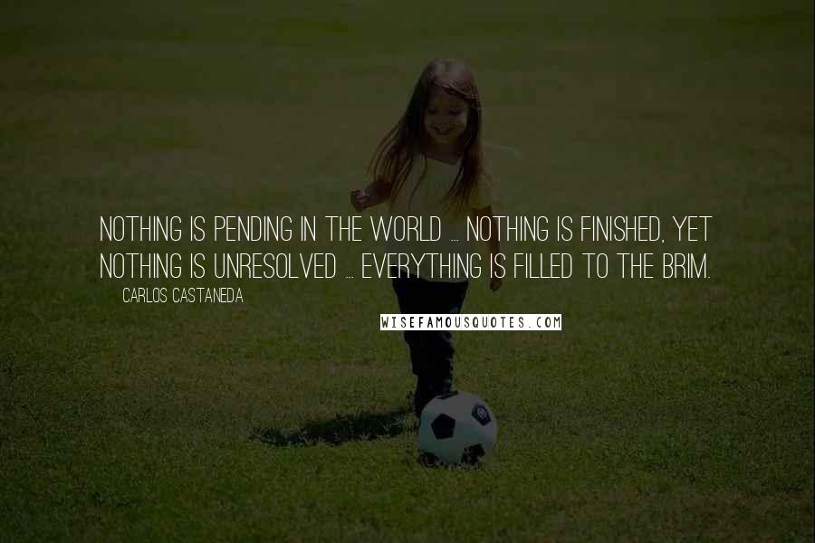 Carlos Castaneda Quotes: Nothing is pending in the world ... nothing is finished, yet nothing is unresolved ... Everything is filled to the brim.