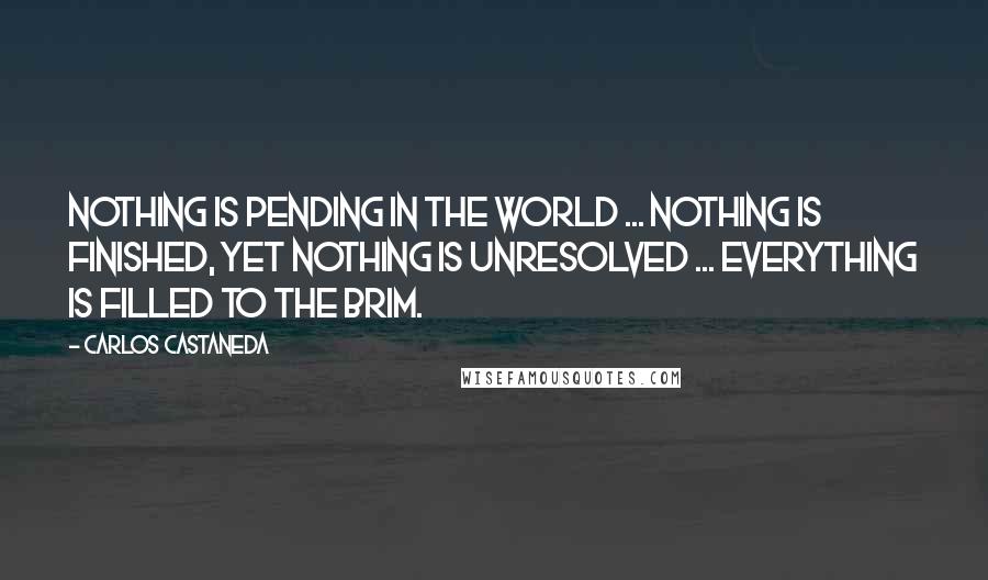 Carlos Castaneda Quotes: Nothing is pending in the world ... nothing is finished, yet nothing is unresolved ... Everything is filled to the brim.