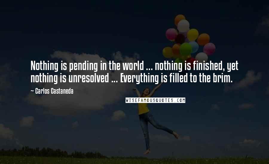 Carlos Castaneda Quotes: Nothing is pending in the world ... nothing is finished, yet nothing is unresolved ... Everything is filled to the brim.