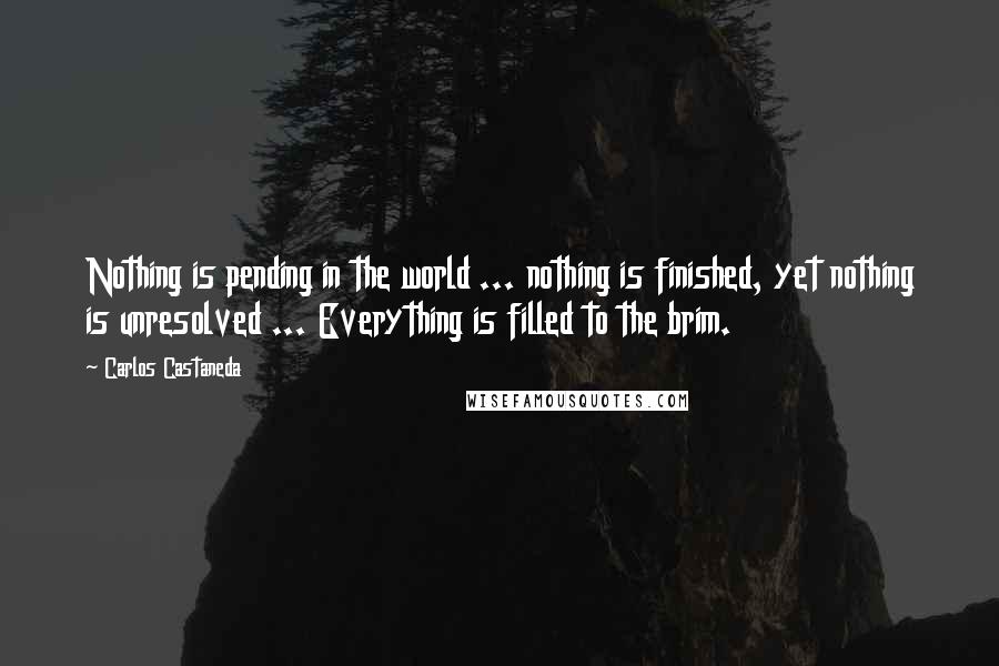 Carlos Castaneda Quotes: Nothing is pending in the world ... nothing is finished, yet nothing is unresolved ... Everything is filled to the brim.